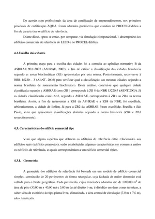 De acordo com profissionais da área de certificação de empreendimentos, nos primeiros
processos de certificação AQUA, foram adotados parâmetros que constam no PROCEL-Edifica a
fim de caracterizar o edifício de referência.
Diante disso, optou-se então, por comparar, via simulação computacional, o desempenho dos
edifícios comerciais de referência do LEED e do PROCEL-Edifica.
4.2.Escolha das cidades
A primeira etapa para a escolha das cidades foi a consulta ao apêndice normativo B da
ASHRAE 90.1-2007 (ASHRAE, 2007), a fim de extrair a classificação das cidades brasileiras
segundo as zonas bioclimáticas (ZB) apresentadas por esta norma. Posteriormente, recorreu-se à
NBR 15220 – 3 (ABNT, 2005) para verificar qual a classificação das mesmas cidades segundo a
norma brasileira de zoneamento bioclimático. Desta análise, conclui-se que qualquer cidade
classificada segundo a ASHRAE como ZB1 corresponde à ZB 8 da NBR 15220-3 (ABNT,2005). Já
as cidades classificadas como ZB2, segundo a ASHRAE, correspondem à ZB3 ou ZB4 da norma
brasileira. Assim, a fim de representar a ZB1 da ASHRAE e a ZB8 da NBR, foi escolhida,
arbitrariamente, a cidade de Belém. Já para a ZB2 da ASHRAE foram escolhidas Brasília e São
Paulo, visto que apresentam classificações distintas segundo a norma brasileira (ZB4 e ZB3
respectivamente).
4.3. Características do edifício comercial tipo
Visto que alguns aspectos que definem os edifícios de referência estão relacionados aos
edifícios reais (edifícios propostos), serão estabelecidas algumas características em comum a ambos
os edifícios de referência, as quais corresponderiam a um edifício comercial típico.
4.3.1. Geometria
A geometria dos edifícios de referência foi baseada em um modelo de edifício comercial
simples, constituído de 20 pavimentos de forma retangular, cuja fachada de maior dimensão está
voltada para o Norte geográfico. Cada pavimento, cujas dimensões adotadas são de 1200,00 m2
de
área de piso (30,00 m x 40,00 m) e 3,00 m de pé direito livre, é dividido em duas zonas térmicas, a
saber: área de escritório do tipo planta livre, climatizada, e área central de circulação (7,0 m x 7,0 m),
não climatizada.
 