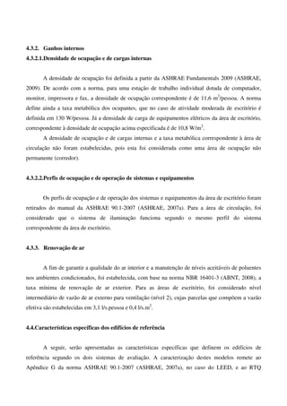 4.3.2. Ganhos internos
4.3.2.1.Densidade de ocupação e de cargas internas
A densidade de ocupação foi definida a partir da ASHRAE Fundamentals 2009 (ASHRAE,
2009). De acordo com a norma, para uma estação de trabalho individual dotada de computador,
monitor, impressora e fax, a densidade de ocupação correspondente é de 11,6 m2
/pessoa. A norma
define ainda a taxa metabólica dos ocupantes, que no caso de atividade moderada de escritório é
definida em 130 W/pessoa. Já a densidade de carga de equipamentos elétricos da área de escritório,
correspondente à densidade de ocupação acima especificada é de 10,8 W/m2
.
A densidade de ocupação e de cargas internas e a taxa metabólica correspondente à área de
circulação não foram estabelecidas, pois esta foi considerada como uma área de ocupação não
permanente (corredor).
4.3.2.2.Perfis de ocupação e de operação de sistemas e equipamentos
Os perfis de ocupação e de operação dos sistemas e equipamentos da área de escritório foram
retirados do manual da ASHRAE 90.1-2007 (ASHRAE, 2007a). Para a área de circulação, foi
considerado que o sistema de iluminação funciona segundo o mesmo perfil do sistema
correspondente da área de escritório.
4.3.3. Renovação de ar
A fim de garantir a qualidade do ar interior e a manutenção de níveis aceitáveis de poluentes
nos ambientes condicionados, foi estabelecida, com base na norma NBR 16401-3 (ABNT, 2008), a
taxa mínima de renovação de ar exterior. Para as áreas de escritório, foi considerado nível
intermediário de vazão de ar externo para ventilação (nível 2), cujas parcelas que compõem a vazão
efetiva são estabelecidas em 3,1 l/s.pessoa e 0,4 l/s.m2
.
4.4.Características específicas dos edifícios de referência
A seguir, serão apresentadas as características específicas que definem os edifícios de
referência segundo os dois sistemas de avaliação. A caracterização destes modelos remete ao
Apêndice G da norma ASHRAE 90.1-2007 (ASHRAE, 2007a), no caso do LEED, e ao RTQ
 