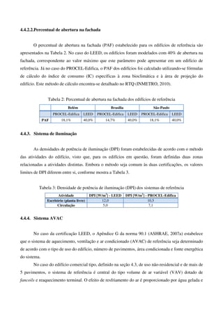 4.4.2.2.Percentual de abertura na fachada
O percentual de abertura na fachada (PAF) estabelecido para os edifícios de referência são
apresentados na Tabela 2. No caso do LEED, os edifícios foram modelados com 40% de abertura na
fachada, correspondente ao valor máximo que este parâmetro pode apresentar em um edifício de
referência. Já no caso do PROCEL-Edifica, o PAF dos edifícios foi calculado utilizando-se fórmulas
de cálculo do índice de consumo (IC) específicas à zona bioclimática e à área de projeção do
edifício. Este método de cálculo encontra-se detalhado no RTQ (INMETRO, 2010).
Tabela 2: Percentual de abertura na fachada dos edifícios de referência
Belém Brasília São Paulo
PROCEL-Edifica LEED PROCEL-Edifica LEED PROCEL-Edifica LEED
PAF 18,1% 40,0% 14,7% 40,0% 18,1% 40,0%
4.4.3. Sistema de iluminação
As densidades de potência de iluminação (DPI) foram estabelecidas de acordo com o método
das atividades do edifício, visto que, para os edifícios em questão, foram definidas duas zonas
relacionadas a atividades distintas. Embora o método seja comum às duas certificações, os valores
limites de DPI diferem entre si, conforme mostra a Tabela 3.
Tabela 3: Densidade de potência de iluminação (DPI) dos sistemas de referência
Atividade DPI [W/m2
] - LEED DPI [W/m2
] - PROCEL-Edifica
Escritório (planta livre) 12,0 10,5
Circulação 5,0 7,1
4.4.4. Sistema AVAC
No caso da certificação LEED, o Apêndice G da norma 90.1 (ASHRAE, 2007a) estabelece
que o sistema de aquecimento, ventilação e ar condicionado (AVAC) de referência seja determinado
de acordo com o tipo de uso do edifício, número de pavimentos, área condicionada e fonte energética
do sistema.
No caso do edifício comercial tipo, definido na seção 4.3, de uso não-residencial e de mais de
5 pavimentos, o sistema de referência é central do tipo volume de ar variável (VAV) dotado de
fancoils e reaquecimento terminal. O efeito de resfriamento do ar é proporcionado por água gelada e
 