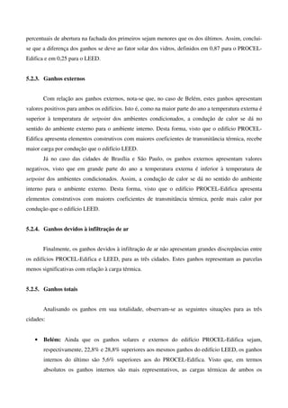 percentuais de abertura na fachada dos primeiros sejam menores que os dos últimos. Assim, conclui-
se que a diferença dos ganhos se deve ao fator solar dos vidros, definidos em 0,87 para o PROCEL-
Edifica e em 0,25 para o LEED.
5.2.3. Ganhos externos
Com relação aos ganhos externos, nota-se que, no caso de Belém, estes ganhos apresentam
valores positivos para ambos os edifícios. Isto é, como na maior parte do ano a temperatura externa é
superior à temperatura de setpoint dos ambientes condicionados, a condução de calor se dá no
sentido do ambiente externo para o ambiente interno. Desta forma, visto que o edifício PROCEL-
Edifica apresenta elementos construtivos com maiores coeficientes de transmitância térmica, recebe
maior carga por condução que o edifício LEED.
Já no caso das cidades de Brasília e São Paulo, os ganhos externos apresentam valores
negativos, visto que em grande parte do ano a temperatura externa é inferior à temperatura de
setpoint dos ambientes condicionados. Assim, a condução de calor se dá no sentido do ambiente
interno para o ambiente externo. Desta forma, visto que o edifício PROCEL-Edifica apresenta
elementos construtivos com maiores coeficientes de transmitância térmica, perde mais calor por
condução que o edifício LEED.
5.2.4. Ganhos devidos à infiltração de ar
Finalmente, os ganhos devidos à infiltração de ar não apresentam grandes discrepâncias entre
os edifícios PROCEL-Edifica e LEED, para as três cidades. Estes ganhos representam as parcelas
menos significativas com relação à carga térmica.
5.2.5. Ganhos totais
Analisando os ganhos em sua totalidade, observam-se as seguintes situações para as três
cidades:
• Belém: Ainda que os ganhos solares e externos do edifício PROCEL-Edifica sejam,
respectivamente, 22,8% e 28,8% superiores aos mesmos ganhos do edifício LEED, os ganhos
internos do último são 5,6% superiores aos do PROCEL-Edifica. Visto que, em termos
absolutos os ganhos internos são mais representativos, as cargas térmicas de ambos os
 