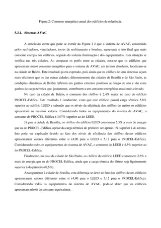 Figura 2: Consumo energético anual dos edifícios de referência.
5.3.1. Sistemas AVAC
A conclusão direta que pode se extrair da Figura 2 é que o sistema de AVAC, constituído
pelos resfriadores, ventiladores, torres de resfriamento e bombas, representa o uso final que mais
consome energia nos edifícios, seguido do sistema iluminação e dos equipamentos. Esta situação se
verifica nas três cidades. Ao comparar os perfis entre as cidades, nota-se que os edifícios que
apresentam maior consumo energético para o sistema de AVAC, em termos absolutos, localizam-se
na cidade de Belém. Este resultado já era esperado, pois ainda que os chillers de seus sistemas sejam
mais eficientes que os das outras cidades, diferentemente das cidades de Brasília e de São Paulo, as
condições climáticas de Belém refletem em ganhos externos positivos ao longo do ano e são estes
ganhos de carga térmica que, justamente, contribuem a um consumo energético anual mais elevado.
No caso da cidade de Belém, o consumo dos chillers é 2,4% maior no caso do edifício
PROCEL-Edifica. Este resultado é condizente, visto que este edifício possui carga térmica 5,8%
superior ao edifício LEED e sabendo que os níveis de eficiência dos chillers de ambos os edifícios
apresentam os mesmos valores. Considerando todos os equipamentos do sistema de AVAC, o
consumo do PROCEL-Edifica é 3,07% superior ao do LEED.
Já para a cidade de Brasília, os chillers do edifício LEED consomem 5,3% a mais de energia
que os do PROCEL-Edifica, apesar da carga térmica do primeiro ser apenas 1% superior à do último.
Isto pode ser explicado devido ao fato dos níveis de eficiência dos chillers destes edifícios
apresentarem valores diferentes entre si (4,90 para o LEED e 5,12 para o PROCEL-Edifica).
Considerando todos os equipamentos do sistema de AVAC, o consumo do LEED é 4,5% superior ao
do PROCEL-Edifica.
Finalmente, no caso da cidade de São Paulo, os chillers do edifício LEED consomem 2,6% a
mais de energia que os do PROCEL-Edifica, ainda que a carga térmica do último seja ligeiramente
superior à do primeiro (0,6%).
Analogamente à cidade de Brasília, esta diferença se deve ao fato dos chillers destes edifícios
apresentarem valores diferentes entre si (4,90 para o LEED e 5,12 para o PROCEL-Edifica).
Considerando todos os equipamentos do sistema de AVAC, pode-se dizer que os edifícios
apresentam níveis de consumo equivalente.
 
