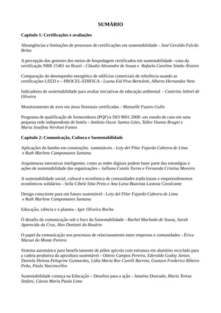 SUMÁRIO
Capítulo 1: Certificações e avaliações
Abrangências e limitações de processos de certificações em sustentabilidade - José Geraldo Falcão
Britto
A percepção dos gestores dos meios de hospedagem certificados em sustentabilidade –caso da
certificação NBR 15401 no Brasil - Cláudio Alexandre de Souza e Rafaela Caroline Simão Álvares
Comparação do desempenho energético de edifícios comerciais de referência usando as
certificações LEED e – PROCEL-EDIFICA - Luana Eid Piva Bertoletti, Alberto Hernandez Neto
Indicadores de sustentabilidade para avaliar iniciativas de educação ambiental - Catarina Jahnel de
Oliveira
Monitoramento de aves em áreas florestais certificadas - Manoelle Fuzaro Gullo
Programa de qualificação de fornecedores (PQF) e ISO 9001:2008: um estudo de caso em uma
pequena rede independente de hotéis - Antônio Oscar Santos Góes, Talles Vianna Brugni e
Maria Josefina Vervloet Fontes
Capítulo 2: Comunicação, Cultura e Sustentabilidade
Aplicacoes do bambu em construções sustentáveis -̧ ̃ Lety del Pilar Fajardo Cabrera de Lima
e Ruth Marlene Campomanes Santana
Arquiteturas interativas inteligentes: como as redes digitais podem fazer parte das estratégias e
ações de sustentabilidade das organizações - Julliana Cutolo Torres e Fernanda Cristina Moreira
A sustentabilidade social, cultural e econômica de comunidades tradicionais e empreendimentos
econômicos solidários - Seila Cibele Sitta Preto e Ana Luisa Boavista Lustosa Cavalcante
Design consciente para um futuro sustentável - Lety del Pilar Fajardo Cabrera de Lima
e Ruth Marlene Campomanes Santana
Educacao, ciência e o planeta -̧ ̃ Igor Oliveira Rocha
O desafio da comunicacao sob o foco da Sustentabilidade -̧ ̃ Rachel Machado de Sousa, Sarah
Aparecida da Cruz, Alex Donizeti do Rosário
O papel da comunicacao nos processos de relacionamento entre empresas e comunidades -̧ ̃ Érica
Maruzi do Monte Pereira
Sistema automático para beneficiamento de pólen apícola com estrutura em alumínio reciclado para
a cadeia produtiva da apicultura sustentável - Otávio Campos Pereira, Ederaldo Godoy Júnior,
Daniela Helena Pelegrine Guimarães, Lídia Maria Ruv Carelli Barreto, Gustavo Frederico Ribeiro
Peão, Paula Vasconcellos
Sustentabilidade comeca na Educacao – Desafios para a acao -̧ ̧ ̃ ̧ ̃ Janaína Dourado, Maria Teresa
Stefani, Cássia Maria Paula Lima
 