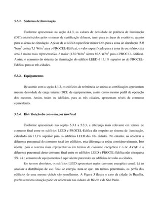 5.3.2. Sistemas de iluminação
Conforme apresentado na seção 4.4.3, os valores de densidade de potência de iluminação
(DPI) estabelecidos pelos sistemas de certificação diferem, tanto para as áreas de escritório, quanto
para as áreas de circulação. Apesar de o LEED especificar menor DPI para a zona de circulação (5,0
W/m2
contra 7,1 W/m2
para o PROCEL-Edifica), o valor especificado para a zona de escritório, cuja
área é muito mais representativa, é maior (12,0 W/m2
contra 10,5 W/m2
para o PROCEL-Edifica).
Assim, o consumo do sistema de iluminação do edifício LEED é 13,1% superior ao do PROCEL-
Edifica, para as três cidades.
5.3.3. Equipamentos
De acordo com a seção 4.3.2, os edifícios de referência de ambas as certificações apresentam
mesma densidade de carga interna (DCI) de equipamentos, assim como mesmo perfil de operação
dos mesmos. Assim, todos os edifícios, para as três cidades, apresentam níveis de consumo
equivalentes.
5.3.4. Distribuição do consumo por uso final
Conforme apresentado nas seções 5.3.1 a 5.3.3, a diferença mais relevante em termos de
consumo final entre os edifícios LEED e PROCEL-Edifica diz respeito ao sistema de iluminação,
calculado em 13,1% superior para os edifícios LEED das três cidades. No entanto, ao observar a
diferença percentual do consumo total dos edifícios, esta diferença se reduz consideravelmente. Isto
ocorre, pois o sistema mais representativo em termos de consumo energético é o de AVAC e a
diferença percentual deste consumo final entre os edifícios LEED e PROCEL-Edifica não ultrapassa
5%. Já o consumo de equipamentos é equivalente para todos os edifícios de todas as cidades.
Em termos absolutos, os edifícios LEED apresentam maior consumo energético anual. Já ao
analisar a distribuição de uso final de energia, nota-se que, em termos percentuais, os perfis dos
edifícios de uma mesma cidade são semelhantes. A Figura 3 ilustra o caso da cidade de Brasília,
porém a mesma situação pode ser observada nas cidades de Belém e de São Paulo.
 