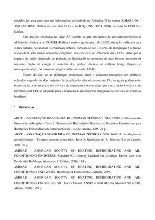 modelos foi feita com base nas informações disponíveis no Apêndice G da norma ASHARE 90.1-
2007 (ASHRAE, 2007a), no caso do LEED, e no RTQ (INMETRO, 2010), no caso do PROCEL-
Edifica.
Das análises realizadas na seção 5.3, conclui-se que, em termos de consumo energético, o
edifício de referência do PROCEL-Edifica é mais exigente que o do LEED, situação verificada para
as três cidades. Ao analisar os resultados obtidos, constata-se que o sistema de iluminação é o grande
responsável pelo maior consumo energético dos edifícios de referência do LEED, visto que o
impacto da maior densidade de potência de iluminação se apresenta de duas formas: aumento do
consumo direto de energia e aumento dos ganhos internos do edifício (carga térmica) e
consequentemente, do consumo energético do sistema de AVAC.
Diante do fato de as diferenças percentuais entre o consumo energético dos edifícios
definidos segundo os dois sistemas de certificação não ultrapassarem 6%, as quais podem estar
dentro da faixa de incerteza do software de simulação, pode-se dizer que a utilização do edifício de
referência do LEED é adequada para a avaliação do desempenho energético de edifícios no contexto
brasileiro.
7. Referências
ABNT - ASSOCIAÇÃO BRASILEIRA DE NORMAS TÉCNICAS. NBR 15220-3: Desempenho
térmico de edificações - Parte 3: Zoneamento Bioclimático Brasileiro e Diretrizes Construtivas para
Habitações Unifamiliares de Interesse Social , Rio de Janeiro, 2005. 28 p.
ABNT - ASSOCIAÇÃO BRASILEIRA DE NORMAS TÉCNICAS. NBR 16401-3: Instalações de
arcondicionado - Sistemas centrais e unitários. Parte 3: Qualidade do Ar Interior, Rio de Janeiro,
2008. 26 p.
ASHRAE - AMERICAN SOCIETY OF HEATING, REFRIGERATING AND AIR-
CONDITIONING ENGINEERS. Standard 90.1: Energy Standard for Buildings Except Low-Rise
Residential Buildings, Atlanta, n. SI Edition, 2007a.184 p.
ASHRAE - AMERICAN SOCIETY OF HEATING, REFRIGERATING AND AIR-
CONDITIONING ENGINEERS. Handbook of Fundamentals. Atlanta, 2009.
ASHRAE - AMERICAN SOCIETY OF HEATING, REFRIGERATING AND AIR-
CONDITIONING ENGINEERS. 90.1 User's Manual ANSI/ASHRAE/IESNA Standard 90.1-2007,
Atlanta, 2007b. 358 p.
 