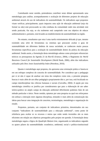 Caminhando neste sentido, pretendemos contribuir neste debate apresentando uma
metodologia para análise, acompanhamento e avaliação de diferentes projetos de educação
ambiental através do uso de indicadores de sustentabilidade. Os indicadores aqui propostos
visam verificar, principalmente, quais impactos uma ação de educação ambiental (seja ela
formal ou não) está provocando na vida cotidiana da comunidade onde esta atividade está
sendo praticada. Ou seja, se ela realmente está cumprindo com seu objetivo de educar
ambientalmente e, portanto, está levando ao estabelecimento da sustentabilidade na região.
No entanto, ressaltamos que esta é uma tarefa extremamente delicada já que, mesmo
existindo uma série de ferramentas ou sistemas que procuram avaliar o grau de
sustentabilidade em diferentes âmbitos de nossa sociedade, se conhecem muito poucas
ferramentas específicas para a avaliação da sustentabilidade dentro da prática da educação
ambiental. Sendo assim, a formulação desta metodologia adotou como principais referenciais
teóricos os pressupostos da Agenda 21 da Rio-92 (Unesco, 2004), o Regimento do World
Bussiness Council for Sustainable Development (World Bank, 2006), além dos indicadores
utilizados pelo Dow Jones Sustainability Index (Petrobras, 2010).
Quanto à metodologia aqui proposta, ela apresenta uma orientação prática e baseia-se
em um enfoque complexo do conceito de sustentabilidade. Por considerar que a pedagogia
por si só não é capaz de analisar um tema tão complexo como este, a presente pesquisa
buscou ir mais além de um olhar pedagógico propriamente dito e, por isso, está localizada no
campo interdisciplinar das ciências humanas e sociais (Carvalho, 2004). A opção por esta
metodologia científica se justifica por considerarmos que para a elaboração de um saber
teórico-prático no amplo campo da educação ambiental dificilmente podemos falar de um
método particular e único. Neste sentido, optamos por uma pesquisa na qual nos esforçamos
em utilizar a interação entre algumas disciplinas, tentando ir mais além da comunicação das
ideias para buscar uma integração de conceitos, terminologias, metodologia e organização do
estudo.
Propomos, portanto, um conjunto de indicadores primários, denominados em seu
conjunto “indicadores de sustentabilidade para a educação ambiental”, como ponto de
referência para avaliar se os recursos e meios que estão sendo investidos são os mais
eficientes em relação aos objetivos perseguidos pelo projeto em questão. A formulação desta
metodologia seguiu a lógica do Quadriple Bottom Line, organizando os indicadores segundo
os quatro pilares da sustentabilidade: econômico, ambiental, social e político-institucional
 
