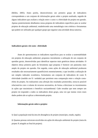 (Bellen, 2005). Antes porém, desenvolvemos um primeiro grupo de indicadores
correspondentes a um conjunto de informações gerais sobre o projeto analisado, seguido de
alguns indicadores que avaliam a relação entre o custo e a efetividade do projeto em questão.
Apenas posteriormente detalhamos nossa proposta de indicadores específicos para se avaliar
projetos de educação ambiental, estabelecendo uma metodologia com critérios e ferramentas
que podem ser utilizados por qualquer grupo que organize uma atividade dessa natureza.
Indicadores gerais e de custo - efetividade
Antes de apresentarmos os indicadores específicos para se avaliar a sustentabilidade
em projetos de educação ambiental, propomos inicialmente a utilização de um conjunto de
questões gerais, desenvolvidas para identificar aspectos mais genéricos destas atividades. O
objetivo dessa primeira parte da ferramenta aqui proposta é fornecer um panorama mais
amplo do projeto em questão. Em seguida, como ações de educação ambiental produzem
resultados não necessariamente quantificáveis monetariamente, o que invalida a utilização de
um simples indicador econômico, formulamos um conjunto de indicadores de custo X
efetividade (medido em $ / unidade) que permitem uma comparação entre a relação custo-
efeito do projeto. Ao realizarmos uma aferição dos resultados promovidos, torna-se possível
relacioná-los com o volume de recursos necessários, de forma a direcionar os investimentos
às ações que maximizem o benefício socioambiental. Cabe ressaltar que nem sempre um
projeto irá responder a todos os indicadores deste grupo, uma vez que muitas vezes esses
dados podem não se aplicar a determinado projeto.
Informações gerais sobre o projeto:
1. Qual a população total da área de abrangência do projeto (município, estado, região).
2. Quantas pessoas estiveram envolvidas em ações de educação ambiental do projeto (meta do
projeto X atingido ao final do projeto).
 
