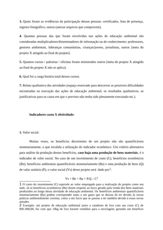 3. Quais foram as evidências da participação dessas pessoas: certificados, lista de presença,
registro fotográfico, outros (anexar arquivos que comprovem).
4. Quantas pessoas das que foram envolvidas nas ações de educação ambiental são
consideradas multiplicadores/disseminadores de informação ou de conhecimento: professores,
gestores ambientais, lideranças comunitárias, crianças/jovens, jornalistas, outros [meta do
projeto X atingido ao final do projeto].
5. Quantos cursos / palestras / oficinas foram ministrados outros [meta do projeto X atingido
ao final do projeto X não se aplica].
6. Qual foi a carga horária total desses cursos.
7. Relato qualitativo das atividades (espaço reservado para descrever as possíveis dificuldades
encontradas na execução das ações de educação ambiental, os resultados qualitativos, as
justificativas para os casos em que o previsto não tenha sido plenamente executado etc.).
Indicadores custo X efetividade:
1. Valor social:
Muitas vezes, os benefícios decorrentes de um projeto não são quantificáveis
monetariamente, o que invalida a utilização do indicador econômico. Um critério alternativo
para análise da produção desses benefícios, caso haja uma produção de bens materiais, é o
indicador de valor social. No caso de um investimento de custo (C), benefícios econômicos
(Be), benefícios ambientais quantificáveis monetariamente (Ba) e uma produção de bens (Q)
de valor unitário (P), o valor social (Vs) desse projeto será dado por1
:
Vs = Be + Ba + P.Q – C2
1 O custo do investimento (C) equivale ao valor empregado para a realização do projeto como um
tudo. Já os benefícios econômicos (Be) dizem respeito ao lucro gerado pela venda dos bens materiais
produzidos ao longo dessa atividade de educação ambiental. Os benefícios ambientais quantificáveis
monetariamente (Ba) podem corresponder tanto a um gasto que se deixou de ter devido às novas
práticas ambientalmente corretas, como a um lucro que se passou a ter também devido à essas novas
atitudes.
2 Exemplo: um projeto de educação ambiental junto a catadores de lixo com um custo (C) de
R$1.000,00, fez com que 10kg de lixo fossem vendidos para a reciclagem, gerando um benefício
 