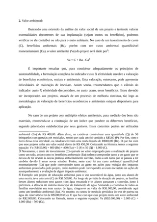 2. Valor ambiental:
Buscando uma extensão da análise do valor social de um projeto e tentando valorar
externalidades decorrentes de sua implantação (sejam custos ou benefícios), podemos
verificar se ele contribui ou não para o meio ambiente. No caso de um investimento de custo
(C), benefícios ambientais (Ba), porém com um custo ambiental quantificável
monetariamente (Ca), o valor ambiental (Va) do projeto será dado por3
:
Va = C + Ba - Ca4
É importante ressaltar que, para considerar adequadamente os princípios de
sustentabilidade, a formulação completa do indicador custo X efetividade envolve a valoração
de benefícios econômicos, sociais e ambientais. Esta valoração, entretanto, pode apresentar
dificuldades de realização de imediato. Assim sendo, recomendamos que o cálculo do
indicador custo X efetividade desconsidere, no curto prazo, esses benefícios. Estes deverão
ser incorporados aos projetos, através de um processo de melhoria contínua, tão logo as
metodologias de valoração de benefícios econômicos e ambientais estejam disponíveis para
aplicação.
No caso de um projeto com múltiplos efeitos ambientais, para medição dos bens não
materiais, recomenda-se a construção de um índice que pondere os diferentes benefícios,
segundo prioridades estabelecidas por seus gestores. Estes conceitos podem ser utilizados
ambiental (Ba) de R$ 400,00. Além disso, os catadores construíram uma quantidade (Q) de 50
brinquedos com garrafas pet recicladas, sendo que cada um foi vendido a R$5,00 (P). Por fim, com o
lucro dessa nova atividade, os catadores tiveram uma renda líquida de R$800,00 (Be). O que faz com
que esse projeto tenha um valor social direto de R$ 450,00. Colocando na fórmula, temos a seguinte
equação: Vs (R$450,00) = 800 (Be) + 400 (Ba) + 5 (P) x 50 (Q) – 1.000 (C).
3 Novamente, o custo do investimento (C) equivale ao valor empregado para a realização do projeto
como um tudo, assim como os benefícios ambientais (Ba) podem corresponder tanto a um gasto que se
deixou de ter devido às novas práticas ambientalmente corretas, como a um lucro que se passou a ter
também devido à essas novas atitudes. Porém, neste caso há um custo ambiental quantificável
monetariamente (Ca) que pode corresponder tanto ao gasto em ações para redução dos impactos
ambientais provocados pelo projeto, como também pode corresponder ao custo incorrido em ações de
acompanhamento e avaliação de algum impacto ambiental.
4 Exemplo: um projeto de educação ambiental para o uso sustentável da água, junto aos alunos de
uma escola, teve um custo (C) de R$1.500,00. Ao longo do período de duração do projeto, as famílias
desses alunos reduziram seus gastos com água encanada e os alunos passaram a controlar, junto à
prefeitura, a eficácia do sistema municipal de tratamento de água. Somando a economia de todas as
famílias envolvidas em suas contas de água, chegou-se ao valor de R$1.000,00, considerado aqui
como um benefício ambiental (Ba). No entanto, os custos de medição periódica do teor de pureza na
água do reservatório foi de R$500,00 (Ca). O que faz com que esse projeto tenha um valor ambiental
de R$2.000,00. Colocando na fórmula, temos a seguinte equação: Va (R$2.000,00) = 2.000 (C) +
1.000 (Ba) – 500 (Ca).
 