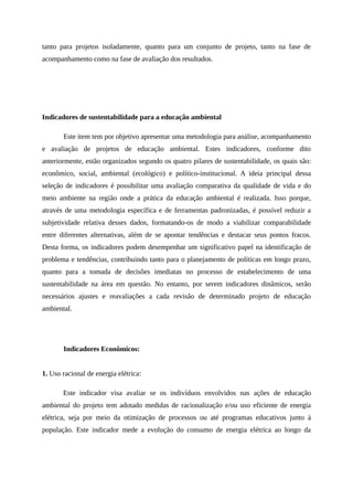 tanto para projetos isoladamente, quanto para um conjunto de projeto, tanto na fase de
acompanhamento como na fase de avaliação dos resultados.
Indicadores de sustentabilidade para a educação ambiental
Este item tem por objetivo apresentar uma metodologia para análise, acompanhamento
e avaliação de projetos de educação ambiental. Estes indicadores, conforme dito
anteriormente, estão organizados segundo os quatro pilares de sustentabilidade, os quais são:
econômico, social, ambiental (ecológico) e político-institucional. A ideia principal dessa
seleção de indicadores é possibilitar uma avaliação comparativa da qualidade de vida e do
meio ambiente na região onde a prática da educação ambiental é realizada. Isso porque,
através de uma metodologia específica e de ferramentas padronizadas, é possível reduzir a
subjetividade relativa desses dados, formatando-os de modo a viabilizar comparabilidade
entre diferentes alternativas, além de se apontar tendências e destacar seus pontos fracos.
Desta forma, os indicadores podem desempenhar um significativo papel na identificação de
problema e tendências, contribuindo tanto para o planejamento de políticas em longo prazo,
quanto para a tomada de decisões imediatas no processo de estabelecimento de uma
sustentabilidade na área em questão. No entanto, por serem indicadores dinâmicos, serão
necessários ajustes e reavaliações a cada revisão de determinado projeto de educação
ambiental.
Indicadores Econômicos:
1. Uso racional de energia elétrica:
Este indicador visa avaliar se os indivíduos envolvidos nas ações de educação
ambiental do projeto tem adotado medidas de racionalização e/ou uso eficiente de energia
elétrica, seja por meio da otimização de processos ou até programas educativos junto à
população. Este indicador mede a evolução do consumo de energia elétrica ao longo da
 