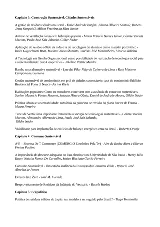Capítulo 3: Construção Sustentável, Cidades Sustentáveis
A gestão de resíduos sólidos no Brasil - Dirlei Andrade Bonfim, Juliana Oliveira Santos2, Rubens
Jesus Sampaio3, Milton Ferreira da Silva Junior
Análise de ventilação natural em habitação popular - Mario Roberto Nantes Junior, Gabriel Borelli
Martins, Paulo José Saiz Jabardo, Gilder Nader
Aplicação do resíduo sólido da indústria de reciclagem de alumínio como material pozolânico -
Inara Guglielmetti Braz, Mirian Chieko Shinzato, Tarcísio José Montanheiro, Vinícius Ribeiro
A Tecnologia em Gestão Organizacional como possibilidade de realização de tecnologia social para
a sustentabilidade: caso Cooperlírios - Jakeline Pertile Mendes
Bambu uma alternativa sustentável - Lety del Pilar Fajardo Cabrera de Lima e Ruth Marlene
Campomanes Santana
Gestão sustentável de condomínios em prol de cidades sustentáveis: case do condomínio Edifício
Residencial Porto di Nucci - Alcino Vilela
Habitações populares: Como os moradores convivem com a ausência de conceitos sustentáveis -
Suelem Maurício Fontes Macena, Sasquia Hizuru Obata, Daniel de Andrade Moura, Gilder Nader
Política urbana e sustentabilidade: subsídios ao processo de revisão do plano diretor de Franca -
Mauro Ferreira
Túnel de Vento: uma importante ferramenta a serviço de tecnologias sustentáveis - Gabriel Borelli
Martins, Alessandro Alberto de Lima, Paulo José Saiz Jabardo,
Gilder Nader
Viabilidade para implantacao de edifícios de balanco energetico zero no Brasil -̧ ̃ ̧ ́ Roberto Oranje
Capítulo 4: Consumo Sustentável
A²E – Sistema De T-Commerce (COMÉRCIO Eletrônico Pela Tv) - Alex da Rocha Alves e Elievan
Freitas Paulino
A importância do descarte adequado do lixo eletrônico na Universidade de São Paulo - Henry Júlio
Kupty, Natalia Ramos De Carvalho, Suelen Bicciatto Garcia Ferreira
Consumo Sustentável - Um estudo analítico da Evolução do Consumo Verde - Roberto José
Almeida de Pontes
Eventos lixo Zero - José M. Furtado
Reaproveitamento de Resíduos da Indústria do Vestuário - Rutiele Harlos
Capítulo 5: Ecopolítica
Política de resíduos sólidos do Japão: um modelo a ser seguido pelo Brasil? - Tiago Trentinella
 
