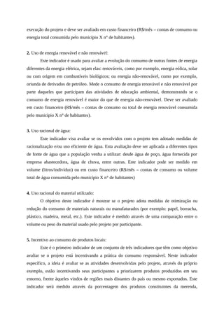 execução do projeto e deve ser avaliado em custo financeiro (R$/mês – contas de consumo ou
energia total consumida pelo município X n° de habitantes).
2. Uso de energia renovável e não renovável:
Este indicador é usado para avaliar a evolução do consumo de outras fontes de energia
diferentes da energia elétrica, sejam elas: renováveis, como por exemplo, energia eólica, solar
ou com origem em combustíveis biológicos; ou energia não-renovável, como por exemplo,
oriunda de derivados de petróleo. Mede o consumo de energia renovável e não renovável por
parte daqueles que participam das atividades de educação ambiental, demonstrando se o
consumo de energia renovável é maior do que de energia não-renovável. Deve ser avaliado
em custo financeiro (R$/mês – contas de consumo ou total de energia renovável consumida
pelo município X n° de habitantes).
3. Uso racional de água:
Este indicador visa avaliar se os envolvidos com o projeto tem adotado medidas de
racionalização e/ou uso eficiente de água. Esta avaliação deve ser aplicada a diferentes tipos
de fonte de água que a população venha a utilizar: desde água de poço, água fornecida por
empresa abastecedora, água de chuva, entre outras. Este indicador pode ser medido em
volume (litros/indivíduo) ou em custo financeiro (R$/mês – contas de consumo ou volume
total de água consumida pelo município X n° de habitantes)
4. Uso racional do material utilizado:
O objetivo deste indicador é mostrar se o projeto adota medidas de otimização ou
redução do consumo de materiais naturais ou manufaturados (por exemplo: papel, borracha,
plástico, madeira, metal, etc.). Este indicador é medido através de uma comparação entre o
volume ou peso do material usado pelo projeto por participante.
5. Incentivo ao consumo de produtos locais:
Este é o primeiro indicador de um conjunto de três indicadores que têm como objetivo
avaliar se o projeto está incentivando a prática do consumo responsável. Neste indicador
específico, a ideia é avaliar se as atividades desenvolvidas pelo projeto, através do próprio
exemplo, estão incentivando seus participantes a priorizarem produtos produzidos em seu
entorno, frente àqueles vindos de regiões mais distantes do país ou mesmo exportados. Este
indicador será medido através da porcentagem dos produtos constituintes da merenda,
 