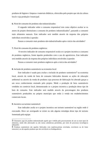 produtos de higiene e limpeza e materiais didáticos, oferecidos pelo projeto que são da cultura
local e cuja produção é municipal.
6. Nível de consumo de produtos não-industrializados:
O segundo indicador sobre o consumo responsável tem como objetivo avaliar se os
atores do projeto diminuíram o consumo de produtos industrializados5
, passando a consumir
mais alimentos naturais. Este indicador será medido através da resposta dos próprios
indivíduos envolvidos à questão:
Passou a consumir mais produtos não-industrializados após o início das atividades?
7. Nível de consumo de produtos orgânicos:
O terceiro indicador de consumo responsável avalia se o projeto incentiva o consumo
de produtos orgânicos, frente àqueles produzidos com o uso de agrotóxicos. Este indicador
será medido através da resposta dos próprios indivíduos envolvidos à questão:
Passou a consumir mais produtos orgânicos após o início das atividades?
8. Inclusão de produtos sustentáveis na economia local:
Este indicador é usado para avaliar a inclusão de produtos sustentáveis6
na economia
local, através da venda de bens de consumo fabricados durante as ações de educação
ambiental ou através da venda de produtos cujo processo de fabricação foi alterado graças a
um novo conhecimento ensinado pelo projeto. Mede a produção de bens sustentáveis
vendidos no comércio local, demonstrando se o projeto incentiva a produção desse tipo de
bem de consumo. Este indicador será medido através da porcentagem dos produtos
sustentáveis produzidos no próprio município que estão à venda em estabelecimentos
comerciais locais.
9. Incentivo ao turismo sustentável:
Este indicador avalia se o projeto incentiva um turismo sustentável na região onde é
executado. Deve ser averiguado se existe ou não alguma estratégia desse tipo de turismo
fomentada pela equipe.
5 Chamamos aqui de produto industrializado aquele que é obtido pelo processamento de um ou mais tipos de
alimentos, tendo tido adicionado ou não outras substâncias permitidas, por meio de processos tecnológicos
adequados.
6 Produtos sustentáveis são aqueles fabricados com matérias-primas recicladas, recicláveis ou de fonte
renovável, ou são aqueles produtos que são recicláveis ou biodegradáveis.
 