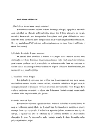 Indicadores Ambientais:
1. Uso de fonte alternativa de energia renovável:
Este indicador informa se além da fonte de energia principal, a população envolvida
com a atividade de educação ambiental utiliza algum tipo de fonte alternativa de energia
renovável. Por exemplo, se a fonte principal de energia do município é a hidroelétrica, existe
uma outra fonte alternativa, como energia eólica, solar ou com origem em biocombustíveis.
Deve ser avaliado em kWh/indivíduo ou litros/indivíduo, ou em custo financeiro (R$/mês –
contas de consumo).
2. Redução da emissão de gases poluentes:
O objetivo deste indicador é mostrar se o projeto adota medidas visando uma
otimização ou redução da emissão de gases causadores do efeito estufa através de iniciativas
para fomentar produtos e serviços com baixa ou nenhuma emissão. Deve ser averiguado se
existem ou não iniciativas para reduzir as emissões de gases causadores do efeito estufa e, em
caso positivo, as reduções obtidas.
3. Tratamento e reuso de água:
Este indicador é empregado para verificar qual é porcentagem de água que é tratada,
reutilizada ou mesmo enviada a aterro sanitário, mostrando a eficiência dos processos de
educação ambiental no município envolvido em termos de tratamento e reuso de água. Para
avalia-lo medimos o porcentual e o volume total de água que é tratada, reusada ou descartada
através de dados disponibilizados pelo governo.
4. Abastecimento de água:
Este indicador avalia se o projeto incentiva melhoras no sistema de abastecimento de
água na região onde suas atividades são desenvolvidas. Averiguando se o município já oferece
esse tipo de serviço à população, é analisado se o projeto ajudou a implementar esse tipo de
serviço, a expandir sua área de cobertura ou se fomentou melhoras no abastecimento
alternativo de água. As informações serão coletadas através de dados fornecidos pelos
próprios gestores do projeto.
 