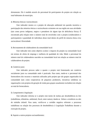 diretamente. Ele é medido através do percentual de participantes do projeto em relação ao
total habitantes do município.
2. Minorias étnicas e socioculturais:
Este indicador mostra se o projeto de educação ambiental em questão incentiva a
participação das minorias étnicas e socioculturais existentes em sua região em suas atividades
(tais como povos indígenas, negros e portadores de algum tipo de deficiência física). É
encontrado pela relação entre o número total de envolvidos com o projeto (colaboradores e
participantes) e quantidade de indivíduos desse total dentro do perfil de minoria étnica e/ou
sociocultural. Diversidade
3. Recrutamento de colaboradores da comunidade local:
Este indicador tem como objetivo avaliar o impacto do projeto na comunidade local
em termos de oferta de emprego e melhoria de qualidade de vida. Mede o percentual do
número total de colaboradores nascidos na comunidade local em relação ao número total de
colaboradores do projeto.
4. Comércio justo:
Este indicador procura saber o quanto o projeto está fomentando um comércio
socialmente justo na comunidade onde é praticado. Para tanto, mede-se o percentual dos
fornecedores dos recursos e materiais utilizados pelo projeto que são grupos organizados da
comunidade (tais como cooperativas de pequenos produtores, iniciativas solidárias ou
organizações com projetos de geração de renda para grupos usualmente excluídos) em relação
ao total de fornecedores.
5. Cumprimento à legislação:
Este indicador informa se o projeto está isento de multas por desobediência às leis
(trabalhistas, tributárias, ambiental, fiscal, entre outras), dando-se ênfase a existência ou não
de trabalho infantil. Para tanto, verifica-se a certidão negativa referente a processos
trabalhistas ou relação dos processos de desobediência à Legislação Trabalhista durante a
execução do projeto.
6. Suporte a outros projetos socioambientais:
 