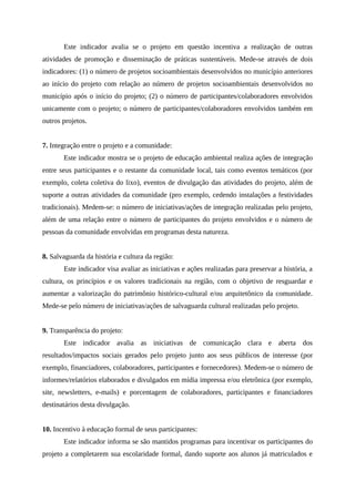 Este indicador avalia se o projeto em questão incentiva a realização de outras
atividades de promoção e disseminação de práticas sustentáveis. Mede-se através de dois
indicadores: (1) o número de projetos socioambientais desenvolvidos no município anteriores
ao início do projeto com relação ao número de projetos socioambientais desenvolvidos no
município após o início do projeto; (2) o número de participantes/colaboradores envolvidos
unicamente com o projeto; o número de participantes/colaboradores envolvidos também em
outros projetos.
7. Integração entre o projeto e a comunidade:
Este indicador mostra se o projeto de educação ambiental realiza ações de integração
entre seus participantes e o restante da comunidade local, tais como eventos temáticos (por
exemplo, coleta coletiva do lixo), eventos de divulgação das atividades do projeto, além de
suporte a outras atividades da comunidade (pro exemplo, cedendo instalações a festividades
tradicionais). Medem-se: o número de iniciativas/ações de integração realizadas pelo projeto,
além de uma relação entre o número de participantes do projeto envolvidos e o número de
pessoas da comunidade envolvidas em programas desta natureza.
8. Salvaguarda da história e cultura da região:
Este indicador visa avaliar as iniciativas e ações realizadas para preservar a história, a
cultura, os princípios e os valores tradicionais na região, com o objetivo de resguardar e
aumentar a valorização do patrimônio histórico-cultural e/ou arquitetônico da comunidade.
Mede-se pelo número de iniciativas/ações de salvaguarda cultural realizadas pelo projeto.
9. Transparência do projeto:
Este indicador avalia as iniciativas de comunicação clara e aberta dos
resultados/impactos sociais gerados pelo projeto junto aos seus públicos de interesse (por
exemplo, financiadores, colaboradores, participantes e fornecedores). Medem-se o número de
informes/relatórios elaborados e divulgados em mídia impressa e/ou eletrônica (por exemplo,
site, newsletters, e-mails) e porcentagem de colaboradores, participantes e financiadores
destinatários desta divulgação.
10. Incentivo à educação formal de seus participantes:
Este indicador informa se são mantidos programas para incentivar os participantes do
projeto a completarem sua escolaridade formal, dando suporte aos alunos já matriculados e
 