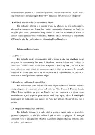 desenvolvimento programas de incentivos àqueles que abandonaram o ensino a escola. Mede-
se pelo número de iniciativas/ações de incentivo à educação formal realizadas pelo projeto.
11. Incentivo à formação dos colaboradores do projeto:
Este indicador informa se o projeto investe na educação de seus colaboradores,
oferecendo treinamentos para desenvolver e manter competências relevantes a sua função ou
cargo ou patrocinando parcialmente, integralmente, ou na forma de empréstimo bolsas de
estudos para diferentes níveis de escolaridade. Mede-se a relação entre o total de investimento
(R$) em educação dos colaboradores e o número total de colaboradores.
Indicadores Institucionais:
1. Agenda 21:
Este indicador mostra se o município onde o projeto realiza suas atividades possui
programas de implementação da Agenda 21 Brasileira, conforme definido pela Comissão de
Políticas de Desenvolvimento Sustentável e da Agenda 21 Nacional (CPDS), em 2002. E, em
caso positivo, se essas iniciativas aumentaram após o início do programa de educação
ambiental. É medido pelo número de iniciativas/ações de implementação da Agenda 21
realizadas no município antes e depois do projeto.
2. Plano Diretor de Desenvolvimento Urbano:
Este indicador tem como objetivo avaliar se o projeto de educação ambiental incentiva
seus participantes a colaborarem com a elaboração do Plano Diretor de Desenvolvimento
Urbano de seu município, que pode ser definido como um conjunto de princípios e regras
orientadoras da ação dos agentes que constroem e utilizam o espaço urbano. É medido pela
porcentagem de participantes das reuniões do Plano que também estão envolvidos com o
projeto.
3. Gasto público com educação ambiental:
Este indicador informa se o poder público passou a investir mais em ações, leis,
projetos e programas de educação ambiental após o início do programa de educação
ambiental. Mede-se a relação entre o total de investimento (R$) em educação ambiental antes
do projeto e após o projeto.
 