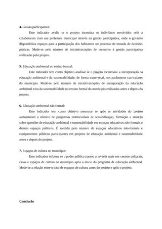 4. Gestão participativa:
Este indicador avalia se o projeto incentiva os indivíduos envolvidos nele a
colaborarem com sua prefeitura municipal através da gestão participativa, onde o governo
disponibiliza espaços para a participação dos habitantes no processo de tomada de decisões
práticas. Mede-se pelo número de iniciativas/ações de incentivo à gestão participativa
realizadas pelo projeto.
5. Educação ambiental no ensino formal:
Este indicador tem como objetivo analisar se o projeto incentivou a incorporação da
educação ambiental e da sustentabilidade, de forma transversal, nos parâmetros curriculares
do município. Mede-se pelo número de iniciativas/ações de incorporação da educação
ambiental e/ou da sustentabilidade no ensino formal do município realizadas antes e depois do
projeto.
6. Educação ambiental não formal:
Este indicador tem como objetivo mensurar se após as atividades do projeto
aumentaram o número de programas institucionais de sensibilização, formação e atuação
sobre questões de educação ambiental e sustentabilidade em espaços educativos não-formais e
demais espaços públicos. É medido pelo número de espaços educativos não-formais e
equipamentos públicos participantes em projetos de educação ambiental e sustentabilidade
antes e depois do projeto.
7. Espaços de cultura no município:
Este indicador informa se o poder público passou a investir mais em centros culturais,
casas e espaços de cultura no município após o início do programa de educação ambiental.
Mede-se a relação entre o total de espaços de cultura antes do projeto e após o projeto.
Conclusão
 