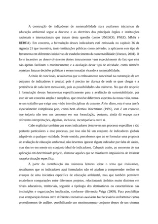 A construção de indicadores de sustentabilidade para avaliarem iniciativas de
educação ambiental segue o discurso e as diretrizes dos principais órgãos e instituições
nacionais e internacionais que tratam desta questão (como UNESCO, PNUD, MMA e
REBEA). Em concreto, a formulação desses indicadores está embasada no capítulo 36 da
Agenda 21 que incentiva, tanto instituições públicas como privadas, a aplicarem este tipo de
ferramenta em diferentes iniciativas de estabelecimento da sustentabilidade (Unesco, 2004). O
forte incentivo ao desenvolvimento destes instrumentos vem especialmente do fato que eles
não apenas facilitam o monitoramento e a avaliação desse tipo de atividade, como também
norteiam futuras decisões políticas a serem tomadas visando a sustentabilidade.
A título de conclusão, ressaltamos que o embasamento conceitual na construção de um
conjunto de indicadores é crucial, pois é preciso ter clareza de onde se quer chegar e a
pertinência de cada item mensurado, pois as possibilidades são inúmeras. No que diz respeito
à formulação dessas ferramentas especificamente para a avaliação da sustentabilidade, por
este ser um conceito amplo e complexo, que envolve diferentes aspectos da nossa vida, torna-
se um trabalho que exige uma visão interdisciplinar do assunto. Além disso, esta é uma tarefa
especialmente complicada pois, como bem afirmou Riechmann (1995), este é um conceito
que todavia não tem um consenso em sua formulação, portanto, ainda dá espaço para
diferentes interpretações, algumas, inclusive, incompatíveis entre si.
Cabe explicitar também que esses indicadores descrevem um processo específico e são
portanto particulares a esse processo, por isso não há um conjunto de indicadores globais
adaptáveis a qualquer realidade. Neste sentido, percebemos que ao se formular uma proposta
de avaliação de educação ambiental, não devemos ignorar algum indicador por falta de dados,
mas sim ter em mente um conjunto ideal de indicadores. Cabendo assim, ao momento de sua
aplicação em determinado projeto, eliminar aqueles que se mostrarem impossíveis de levantar
naquela situação específica.
A partir da contribuição das inúmeras leituras sobre o tema que realizamos,
ressaltamos que os indicadores aqui formulados não só ajudam a compreender melhor os
avanços de uma iniciativa específica de educação ambiental, mas que também permitem
estabelecer comparações entre diferentes projetos, relacionando âmbitos muito distintos em
níveis educativos, territoriais, segundo a tipologia dos destinatários ou características das
instituições e organizações implicadas, conforme diferencia Veiga (2009). Para possibilitar
essa comparação futura entre diferentes iniciativas avaliadas foi necessário uniformizar certos
procedimentos de análise, possibilitando um monitoramento conjunto dentro de um sistema
 