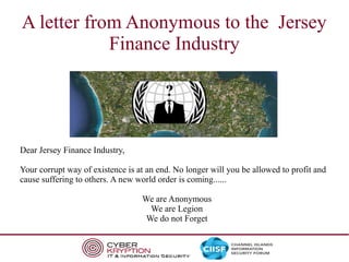 A letter from Anonymous to the Jersey
Finance Industry

Dear Jersey Finance Industry,
Your corrupt way of existence is at an end. No longer will you be allowed to profit and
cause suffering to others. A new world order is coming......
We are Anonymous
We are Legion
We do not Forget

 