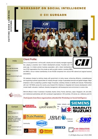 1


    CUTTING EDGE LEARNING           WORKSHOP ON SOCIAL INTELLIGENCE

                                                                 @ CII GURGAON
           SYSTEMS




                                     Client Profile:
                            India
                                     CII is a non-government, not-for-profit, industry led and industry managed organisa-
                                     tion, playing a proactive role in India's development process. Founded over 115
Phone:
                                     years ago, it is India's premier business association, with a direct membership of
+91-9878529268
                                     over 8100 organisations from the private as well as public sectors, including SMEs
+91-9216229268                       and MNCs, and an indirect membership of over 90,000 companies from around 400 national and regional sectoral

Email:                               associations.
info@simerjeetsingh.com
                                     CII catalyses change by working closely with government on policy issues, enhancing efficiency, competitiveness
Web:
www.simerjeetsingh.com               and expanding business opportunities for industry through a range of specialised services and global linkages. Major
                                     emphasis is laid on projecting a positive image of business, assisting industry to identify and execute. Partnerships
                                     with over 120 NGOs across the country carry forward CII’s initiatives in integrated and inclusive development, which
                                     include health, education, livelihood, diversity management, skill development and environment, to name a few.


                                     With 64 offices in India, 9 overseas in Australia, Austria, China, France, Germany, Japan, Singapore, UK, and USA,
                                     and institutional partnerships with 223 counterpart organisations in 90 countries, CII serves as a reference point for


                                     Participants from these organizations attended the Workshop on Social Intelligence:     


                                                                                               Indian industry and

                     Contact                                                                   the
                                                                                               in-

    Offices /
    Representation in -

    Noida, New Delhi,
    Jalandhar, Hyderabad,                                                                                      ternational
    Mumbai, Dubai (UAE),
    Manama (Bahrain)                                                                                             business
                                     community.
    Email:
    info@simerjeetsingh.com
    Web:
    www.simerjeetsingh.com



                                                                                                                   © All Rights Reserved. CELS 2008
 
