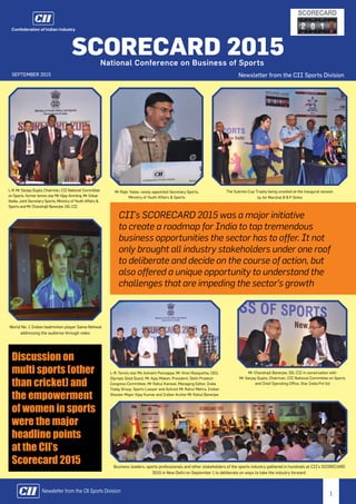 1Newsletter from the CII Sports Division
World No. 1 Indian badminton player Saina Nehwal
addressing the audience through video
CII’s SCORECARD 2015 was a major initiative
to create a roadmap for India to tap tremendous
business opportunities the sector has to offer. It not
only brought all industry stakeholders under one roof
to deliberate and decide on the course of action, but
also offered a unique opportunity to understand the
challenges that are impeding the sector’s growth
L-R: Mr Sanjay Gupta, Chairman, CII National Committee
on Sports, former tennis star Mr Vijay Amritraj, Mr Onkar
Kedia, Joint Secretary-Sports, Ministry of Youth Affairs &
Sports and Mr Chandrajit Banerjee, DG, CII
Mr Rajiv Yadav, newly-appointed Secretary Sports,
Ministry of Youth Affairs & Sports
The Subroto Cup Trophy being unveiled at the inaugural session
by Air Marshal B B P Sinha
L-R: Tennis star Ms Ashwini Ponnappa, Mr Viren Rasquinha, CEO,
Olympic Gold Quest, Mr Ajay Maken, President, Delhi Pradesh
Congress Committee, Mr Rahul Kanwal, Managing Editor, India
Today Group, Sports Lawyer and Activist Mr Rahul Mehra, Indian
Shooter Major Vijay Kumar and Indian Archer Mr Rahul Banerjee
Mr Chandrajit Banerjee, DG, CII in conversation with
Mr Sanjay Gupta, Chairman, CII National Committee on Sports
and Chief Operating Office, Star India Pvt ltd
Business leaders, sports professionals and other stakeholders of the sports industry gathered in hundreds at CII’s SCORECARD
2015 in New Delhi on September 1 to deliberate on ways to take the industry forward
Newsletter from the CII Sports Division
SCORECARD 2015National Conference on Business of Sports
september 2015
Discussion on
multi sports (other
than cricket) and
the empowerment
of women in sports
were the major
headline points
at the CII’s
Scorecard 2015
 