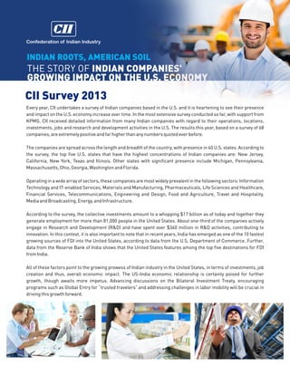 Confederation of Indian Industry

INDIAN ROOTS, AMERICAN SOIL

THE STORY OF INDIAN COMPANIES'
GROWING IMPACT ON THE U.S. ECONOMY

CII Survey 2013
Every year, CII undertakes a survey of Indian companies based in the U.S. and it is heartening to see their presence
and impact on the U.S. economy increase over time. In the most extensive survey conducted so far, with support from
KPMG, CII received detailed information from many Indian companies with regard to their operations, locations,
investments, jobs and research and development activities in the U.S. The results this year, based on a survey of 68
companies, are extremely positive and far higher than any numbers quoted ever before.
The companies are spread across the length and breadth of the country, with presence in 40 U.S. states. According to
the survey, the top five U.S. states that have the highest concentrations of Indian companies are: New Jersey,
California, New York, Texas and Illinois. Other states with significant presence include Michigan, Pennsylvania,
Massachusetts, Ohio, Georgia, Washington and Florida.
Operating in a wide array of sectors, these companies are most widely prevalent in the following sectors: Information
Technology and IT-enabled Services, Materials and Manufacturing, Pharmaceuticals, Life Sciences and Healthcare,
Financial Services, Telecommunications, Engineering and Design, Food and Agriculture, Travel and Hospitality,
Media and Broadcasting, Energy, and Infrastructure.
According to the survey, the collective investments amount to a whopping $17 billion as of today and together they
generate employment for more than 81,000 people in the United States. About one-third of the companies actively
engage in Research and Development (R&D) and have spent over $340 million in R&D activities, contributing to
innovation. In this context, it is also important to note that in recent years, India has emerged as one of the 10 fastest
growing sources of FDI into the United States, according to data from the U.S. Department of Commerce. Further,
data from the Reserve Bank of India shows that the United States features among the top five destinations for FDI
from India.
All of these factors point to the growing prowess of Indian industry in the United States, in terms of investments, job
creation and thus, overall economic impact. The US-India economic relationship is certainly poised for further
growth, though awaits more impetus. Advancing discussions on the Bilateral Investment Treaty, encouraging
programs such as Global Entry for trusted travelers and addressing challenges in labor mobility will be crucial in
driving this growth forward.

 