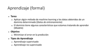 Aprendizaje (formal)
 Tarea
 Aplicar algún método de machine learning a los datos obtenidos de un
dominio determinado (Datos de entrenamiento)
 El dominio tiene algunas características que estamos tratando de aprender
(Modelo)
 Objetivo
 Minimizar el error en la predicción
 Tipos de Aprendizaje
 Aprendizaje supervisado
 Aprendizaje no supervisado
 