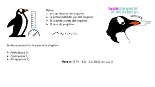 Datos:
 El largo del pico del pingüino.
 La profundidad del pico del pingüino.
 El largo de la aleta del pingüino.
 El peso del pingüino.
_x**=[x 1, x 2, x 3, x 4].
Se desea predecir (y) la especie de pingüino:
 Adelia (clase 0)
 Papúa (clase 1)
 Barbijo (clase 2)
Para x=[37.3, 16.8, 19.2, 30.0], y=[1, 0, 0]
 