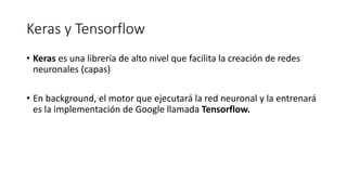 Keras y Tensorflow
• Keras es una librería de alto nivel que facilita la creación de redes
neuronales (capas)
• En background, el motor que ejecutará la red neuronal y la entrenará
es la implementación de Google llamada Tensorflow.
 