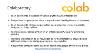 Colaboratory
● Es un documento ejecutable en Gdrive (Python Jupyter Notebook).
● Nos permite programar ejecutar y compartir nuestro código con otras personas.
● Es un documento compuesto por celdas que pueden ser texto enriquecido,
imágenes o código python.
● Permite ejecutar código python en un entorno con CPU’s o GPU’s de forma
gratuita.
● Facilita la visualización de los resultados de forma interactiva y provee de una
galería de snippets de código para nuestras necesidades.
● Nos permite compartir como cualquier documento google drive o hacia github
https://colab.research.google.com/
 