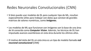 Redes Neuronales Convolucionales (CNN)
• Si bien puede usar modelos de DL para cualquier tipo de ML, resultan
especialmente útiles para trabajar con datos que constan de grandes
matrices de valores numéricos, como imágenes.
• Los modelos de ML que funcionan con imágenes son la base de una área
de IA conocida como Computer Vision. Además, las técnicas de DL han
impulsado avances asombrosos en esta área durante los últimos años.
• El motivo del éxito del DL en esta área es un tipo de modelo llamado red
neuronal convolucional (CNN)
 