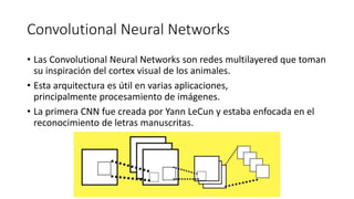 Convolutional Neural Networks
• Las Convolutional Neural Networks son redes multilayered que toman
su inspiración del cortex visual de los animales.
• Esta arquitectura es útil en varias aplicaciones,
principalmente procesamiento de imágenes.
• La primera CNN fue creada por Yann LeCun y estaba enfocada en el
reconocimiento de letras manuscritas.
 