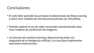 Conclusiones
• En este taller aprendió los principios fundamentales de Deep Learning
y cómo crear modelos de red neuronal profunda con Tensorflow.
• También exploró el uso de redes neuronales convolucionales para
crear modelos de clasificación de imágenes.
• Las técnicas de machine learning y deep learning están a la
vanguardia de la inteligencia artificial, y se usan para implementar
soluciones empresariales.
 