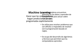 Machine Learning
Machine Learning
Hacer que las computadoras
hagan predicciones sin ser
programadas explícitamente
• Las computadoras encuentran
patrones en los datos y aprenden de
la experiencia para actuar sobre
nuevos datos
• Se utiliza para resolver problemas que
son difíciles o imposibles de resolver
con la programación basada en
reglas.
• Se ocupa del desarrollo de algoritmos
y técnicas que permiten que las
computadoras aprendan.
 
