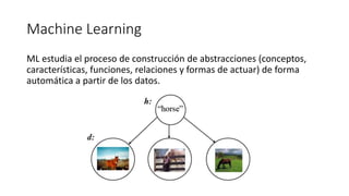 Machine Learning
ML estudia el proceso de construcción de abstracciones (conceptos,
características, funciones, relaciones y formas de actuar) de forma
automática a partir de los datos.
 