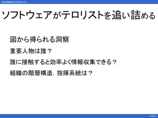 知的情報技術を日用品化する
Kobe.R
ソフトウェアがテロリストを追い詰める
図から得られる洞察
重要人物は誰？
誰に接触すると効率よく情報収集できる？
組織の階層構造，指揮系統は？
 