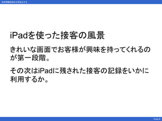 知的情報技術を日用品化する
Kobe.R
iPadを使った接客の風景
きれいな画面でお客様が興味を持ってくれるの
が第一段階。
その次はiPadに残された接客の記録をいかに
利用するか。
 