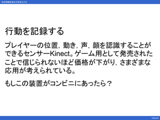 行動を記録する
プレイヤーの位置，動き，声，顔を認識することが
できるセンサーKinect。ゲーム用として発売された
ことで信じられないほど価格が下がり，さまざまな
応用が考えられている。
もしこの装置がコンビニにあったら？
Kobe.R
知的情報技術を日用品化する
 
