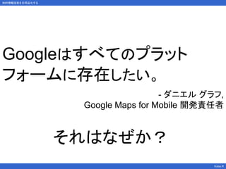 知的情報技術を日用品化する
Kobe.R
Googleはすべてのプラット
フォームに存在したい。
- ダニエル グラフ,
Google Maps for Mobile 開発責任者
それはなぜか？
 