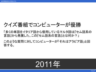 知的情報技術を日用品化する
2011年
Kobe.R
クイズ番組でコンピューターが優勝
「多くの単語をイタリア語から借用しているマルタ語は『セム語系の
言語』から発展した。この『セム語系の言語』とは何か？」
このような質問に対してコンピューターが「それはアラビア語」と回
答する。
 