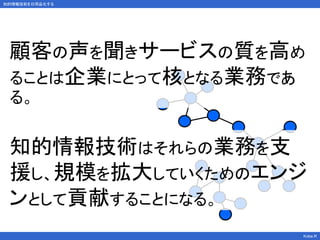 知的情報技術を日用品化する
Kobe.R
顧客の声を聞きサービスの質を高め
ることは企業にとって核となる業務であ
る。
知的情報技術はそれらの業務を支
援し、規模を拡大していくためのエンジ
ンとして貢献することになる。
 