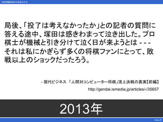 知的情報技術を日用品化する
Kobe.R
2013年
局後、「投了は考えなかったか」との記者の質問に
答える途中、塚田は感きわまって泣き出した。プロ
棋士が機械と引き分けて泣く日が来ようとは - - -
それは私にかぎらず多くの将棋ファンにとって、敗
戦以上のショックだったろう。
- 現代ビジネス 「人間対コンピューター将棋」頂上決戦の真実【前編】
http://gendai.ismedia.jp/articles/-/35657
 