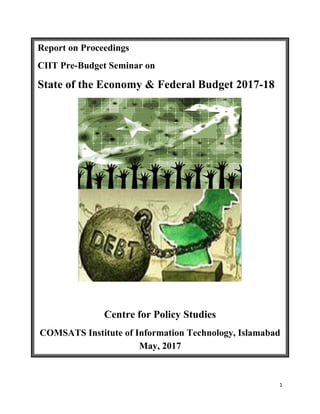 1
Report on Proceedings
CIIT Pre-Budget Seminar on
State of the Economy & Federal Budget 2017-18
Centre for Policy Studies
COMSATS Institute of Information Technology, Islamabad
May, 2017
 