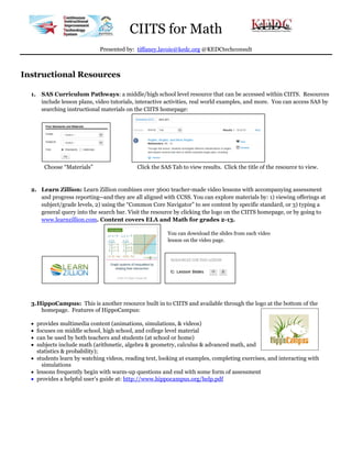 CIITS for Math
Presented by: tiffaney.lavoie@kedc.org @KEDCtechconsult

Instructional Resources
1. SAS Curriculum Pathways: a middle/high school level resource that can be accessed within CIITS. Resources
include lesson plans, video tutorials, interactive activities, real world examples, and more. You can access SAS by
searching instructional materials on the CIITS homepage:

Choose “Materials”

Click the SAS Tab to view results. Click the title of the resource to view.

2. Learn Zillion: Learn Zillion combines over 3600 teacher-made video lessons with accompanying assessment
and progress reporting--and they are all aligned with CCSS. You can explore materials by: 1) viewing offerings at
subject/grade levels, 2) using the “Common Core Navigator” to see content by specific standard, or 3) typing a
general query into the search bar. Visit the resource by clicking the logo on the CIITS homepage, or by going to
www.learnzillion.com. Content covers ELA and Math for grades 2-13.
You can download the slides from each video
lesson on the video page.

3. HippoCampus: This is another resource built in to CIITS and available through the logo at the bottom of the
homepage. Features of HippoCampus:





provides multimedia content (animations, simulations, & videos)
focuses on middle school, high school, and college level material
can be used by both teachers and students (at school or home)
subjects include math (arithmetic, algebra & geometry, calculus & advanced math, and
statistics & probability);
 students learn by watching videos, reading text, looking at examples, completing exercises, and interacting with
simulations
 lessons frequently begin with warm-up questions and end with some form of assessment
 provides a helpful user’s guide at: http://www.hippocampus.org/help.pdf

 