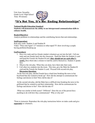 Unit Area: Sexuality
Grade Level: High School
Time: 40 minutes

 “It’s Not You, It’s Me: Ending Relationships”
National Health Education Standard
Students will demonstrate the ability to use interpersonal communication skills to
enhance health.

Ready(Objective)
Analyze problems in relationships and the contributing factors that end relationships.

Set(Preparation)
Role play cards: Student A and Student B
Video: “Once and Again” (17 minutes) or other taped TV show involving a couple
having problems/breaking up

Go(Procedure)
   1. Have two male and two female student volunteers go out into the hall. Call one
       male and one female back into the classroom. Hand the Male the Student A card
       and hand the Female the Student B card. (they should not see each other’s
       card!). Have them take a minute to read the card to themselves. Student A speaks
       first.
   2. Observe the role play. When they are done, have them take their seats.
   3. Call other two students into the room. This time, give the Male the Student B
       card and the Female the Student A card. Proceed with second role play.
       Discussion Questions
   -In the first role play, did the Female have a hard time breaking the news to her
   boyfriend that she wanted to break up? How did she attempt to communicate her
   feelings and desires to him? How did he take it?

   -In the second role-play, did the Male have a difficult time breaking the news to his
   girlfriend that he wanted to end their relationship. How did he communicate his
   feelings and desires to her? How did she take it?

   -What was similar in both scenes? Different? Does the sex of the person have
   anything to do with how they communicate? Why or why not?



*Note to instructor: Reproduce the role-play instructions below on index cards and give
separately to volunteers.
 