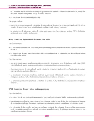 CLASIFICACIÓN INDUSTRIAL INTERNACIONAL UNIFORME
DE TODAS LAS ACTIVIDADES ECONÓMICAS
CLASIFICACIÓN INDUSTRIAL INTERNACIONAL UNIFORME
DE TODAS LAS ACTIVIDADES ECONÓMICAS
102102
En Colombia, esta actividad se realiza principalmente con la extracción de sulfuros metálicos, minerales
de cobre, níquel, manganeso, zinc y aluminio (bauxita).
• La extracción de oro y metales preciosos.
Este grupo excluye:
• Los servicios de apoyo para la extracción de minerales no ferrosos. Se incluyen en la clase 0990, «Acti-
vidades de apoyo para otras actividades de explotación de minas y canteras».
• La producción de alúmina y matas de cobre o de níquel, etc. Se incluye en la clase 2429, «Industrias
básicas de otros metales no ferrosos».
0721 Extracción de minerales de uranio y de torio
Esta clase incluye:
• La extracción de minerales valorados principalmente por su contenido de uranio y de torio (pecblen-
da, etc.).
• La producción de torta amarilla (yellowcake) que se obtiene de la concentración del óxido de uranio
extraído de las minas.
Esta clase excluye:
• Los servicios de apoyo para la extracción de minerales de uranio y torio. Se incluyen en la clase 0990,
«Actividades de apoyo para otras actividades de explotación de minas y canteras».
• El enriquecimiento de minerales de uranio y torio. Se incluye en la clase 2011, «Fabricación de sustan-
cias y productos químicos básicos».
• La producción de uranio metálico a partir de la plecbenda (dióxido de uranio) u otros minerales. Se
incluye en la clase 2429, «Industrias básicas de otros metales no ferrosos».
• La fundición y refinación de uranio. Se incluye en la clase 2429, «Industrias básicas de otros metales no
ferrosos».
0722 Extracción de oro y otros metales preciosos
Esta clase incluye:
• La extracción de oro, plata y otros metales del grupo del platino (osmio, iridio, rodio, rutenio y paladio).
• Las actividades realizadas para extraer el oro existente en los lechos de los ríos sin importar el sistema
de extracción empleado (barequeo, motobombas, draguetas, dragas, elevadores, monitores u otros).
• La extracción de los metales preciosos se realiza a través de dos métodos: de veta o filón, que consiste
en la extracción manual, mecanizada o semimecanizada de oro y de plata presentes en las rocas for-
mando venas, vetas o filones.
 