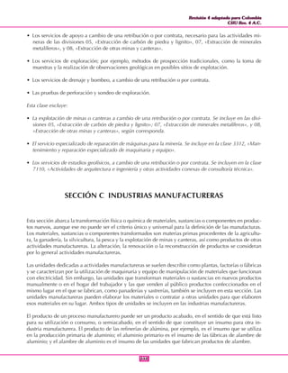 Revisión 4 adaptada para Colombia
CIIU Rev. 4 A.C.
Revisión 4 adaptada para Colombia
CIIU Rev. 4 A.C.
111111
• Los servicios de apoyo a cambio de una retribución o por contrata, necesario para las actividades mi-
neras de las divisiones 05, «Extracción de carbón de piedra y lignito», 07, «Extracción de minerales
metalíferos», y 08, «Extracción de otras minas y canteras».
• Los servicios de exploración; por ejemplo, métodos de prospección tradicionales, como la toma de
muestras y la realización de observaciones geológicas en posibles sitios de explotación.
• Los servicios de drenaje y bombeo, a cambio de una retribución o por contrata.
• Las pruebas de perforación y sondeo de exploración.
Esta clase excluye:
• La explotación de minas o canteras a cambio de una retribución o por contrata. Se incluye en las divi-
siones 05, «Extracción de carbón de piedra y lignito»; 07, «Extracción de minerales metalíferos», y 08,
«Extracción de otras minas y canteras», según corresponda.
• El servicio especializado de reparación de máquinas para la minería. Se incluye en la clase 3312, «Man-
tenimiento y reparación especializado de maquinaria y equipo».
• Los servicios de estudios geofísicos, a cambio de una retribución o por contrata. Se incluyen en la clase
7110, «Actividades de arquitectura e ingeniería y otras actividades conexas de consultoría técnica».
SECCIÓN C INDUSTRIAS MANUFACTURERAS
Esta sección abarca la transformación física o química de materiales, sustancias o componentes en produc-
tos nuevos, aunque ese no puede ser el criterio único y universal para la definición de las manufacturas.
Los materiales, sustancias o componentes transformados son materias primas procedentes de la agricultu-
ra, la ganadería, la silvicultura, la pesca y la explotación de minas y canteras, así como productos de otras
actividades manufactureras. La alteración, la renovación o la reconstrucción de productos se consideran
por lo general actividades manufactureras.
Las unidades dedicadas a actividades manufactureras se suelen describir como plantas, factorías o fábricas
y se caracterizan por la utilización de maquinaria y equipo de manipulación de materiales que funcionan
con electricidad. Sin embargo, las unidades que transforman materiales o sustancias en nuevos productos
manualmente o en el hogar del trabajador y las que venden al público productos confeccionados en el
mismo lugar en el que se fabrican, como panaderías y sastrerías, también se incluyen en esta sección. Las
unidades manufactureras pueden elaborar los materiales o contratar a otras unidades para que elaboren
esos materiales en su lugar. Ambos tipos de unidades se incluyen en las industrias manufactureras.
El producto de un proceso manufacturero puede ser un producto acabado, en el sentido de que está listo
para su utilización o consumo, o semiacabado, en el sentido de que constituye un insumo para otra in-
dustria manufacturera. El producto de las refinerías de alúmina, por ejemplo, es el insumo que se utiliza
en la producción primaria de aluminio; el aluminio primario es el insumo de las fábricas de alambre de
aluminio; y el alambre de aluminio es el insumo de las unidades que fabrican productos de alambre.
 