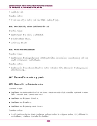 CLASIFICACIÓN INDUSTRIAL INTERNACIONAL UNIFORME
DE TODAS LAS ACTIVIDADES ECONÓMICAS
CLASIFICACIÓN INDUSTRIAL INTERNACIONAL UNIFORME
DE TODAS LAS ACTIVIDADES ECONÓMICAS
120120
• La trilla del café.
Esta clase excluye:
• El cultivo de café. Se incluye en la clase 0123, «Cultivo de café».
1062 Descafeinado, tostión y molienda del café
Esta clase incluye:
• La eliminación de la cafeína al café trillado.
• El tostión del café trillado.
• La molienda del café.
1063 Otros derivados del café
Esta clase incluye:
• La elaboración de otros productos de café (descafeinado o no): extractos y concentrados de café, café
soluble o instantáneo y café liofilizado.
Esta clase excluye:
• La elaboración de sucedáneos del café. Se incluye en la clase 1089, «Elaboración de otros productos
alimenticios n.c.p.».
107 Elaboración de azúcar y panela
1071 Elaboración y refinación de azúcar
Esta clase incluye:
• La elaboración o refinación de azúcar (sacarosa) y sucedáneos de azúcar obtenidos a partir de la remo-
lacha azucarera, arce y palma, entre otros.
• La elaboración de jarabes de azúcar.
• La elaboración de melazas.
• La elaboración de jarabe y azúcar de arce.
Esta clase excluye:
• La elaboración de glucosa, jarabe de glucosa, maltosa, inulina. Se incluye en la clase 1052, «Elaboración
de almidones y productos derivados del almidón».
 