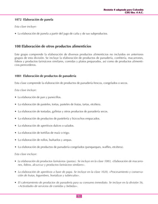 Revisión 4 adaptada para Colombia
CIIU Rev. 4 A.C.
Revisión 4 adaptada para Colombia
CIIU Rev. 4 A.C.
121121
1072 Elaboración de panela
Esta clase incluye:
• La elaboración de panela a partir del jugo de caña y de sus subproductos.
108 Elaboración de otros productos alimenticios
Este grupo comprende la elaboración de diversos productos alimenticios no incluidos en anteriores
grupos de esta división. Se incluye la elaboración de productos de panadería, confitería, macarrones,
fideos y productos farináceos similares, comidas y platos preparados, así como de productos alimenti-
cios perecederos.
1081 Elaboración de productos de panadería
Esta clase comprende la elaboración de productos de panadería frescos, congelados o secos.
Esta clase incluye:
• La elaboración de pan y panecillos.
• La elaboración de pasteles, tortas, pasteles de frutas, tartas, etcétera.
• La elaboración de tostadas, galletas y otros productos de panadería secos.
• La elaboración de productos de pastelería y bizcochos empacados.
• La elaboración de aperitivos dulces o salados.
• La elaboración de tortillas de maíz o trigo.
• La elaboración de rollos, buñuelos y arepas.
• La elaboración de productos de panadería congelados (panqueques, waffles, etcétera).
Esta clase excluye:
• La elaboración de productos farináceos (pastas). Se incluye en la clase 1083, «Elaboración de macarro-
nes, fideos, alcuzcuz y productos farináceos similares».
• La elaboración de aperitivos a base de papa. Se incluye en la clase 1020, «Procesamiento y conserva-
ción de frutas, legumbres, hortalizas y tubérculos».
• El calentamiento de productos de panadería para su consumo inmediato. Se incluye en la división 56,
«Actividades de servicios de comidas y bebidas».
 