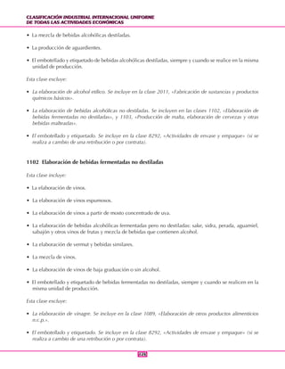 CLASIFICACIÓN INDUSTRIAL INTERNACIONAL UNIFORME
DE TODAS LAS ACTIVIDADES ECONÓMICAS
CLASIFICACIÓN INDUSTRIAL INTERNACIONAL UNIFORME
DE TODAS LAS ACTIVIDADES ECONÓMICAS
126126
• La mezcla de bebidas alcohólicas destiladas.
• La producción de aguardientes.
• El embotellado y etiquetado de bebidas alcohólicas destiladas, siempre y cuando se realice en la misma
unidad de producción.
Esta clase excluye:
• La elaboración de alcohol etílico. Se incluye en la clase 2011, «Fabricación de sustancias y productos
químicos básicos».
• La elaboración de bebidas alcohólicas no destiladas. Se incluyen en las clases 1102, «Elaboración de
bebidas fermentadas no destiladas», y 1103, «Producción de malta, elaboración de cervezas y otras
bebidas malteadas».
• El embotellado y etiquetado. Se incluye en la clase 8292, «Actividades de envase y empaque» (si se
realiza a cambio de una retribución o por contrata).
1102 Elaboración de bebidas fermentadas no destiladas
Esta clase incluye:
• La elaboración de vinos.
• La elaboración de vinos espumosos.
• La elaboración de vinos a partir de mosto concentrado de uva.
• La elaboración de bebidas alcohólicas fermentadas pero no destiladas: sake, sidra, perada, aguamiel,
sabajón y otros vinos de frutas y mezcla de bebidas que contienen alcohol.
• La elaboración de vermut y bebidas similares.
• La mezcla de vinos.
• La elaboración de vinos de baja graduación o sin alcohol.
• El embotellado y etiquetado de bebidas fermentadas no destiladas, siempre y cuando se realicen en la
misma unidad de producción.
Esta clase excluye:
• La elaboración de vinagre. Se incluye en la clase 1089, «Elaboración de otros productos alimenticios
n.c.p.».
• El embotellado y etiquetado. Se incluye en la clase 8292, «Actividades de envase y empaque» (si se
realiza a cambio de una retribución o por contrata).
 